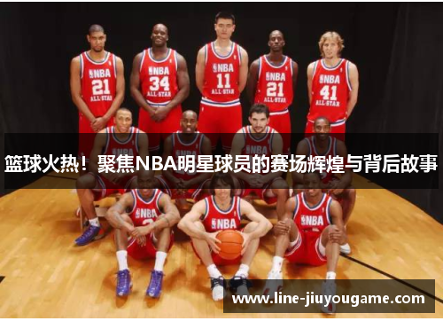 篮球火热！聚焦NBA明星球员的赛场辉煌与背后故事