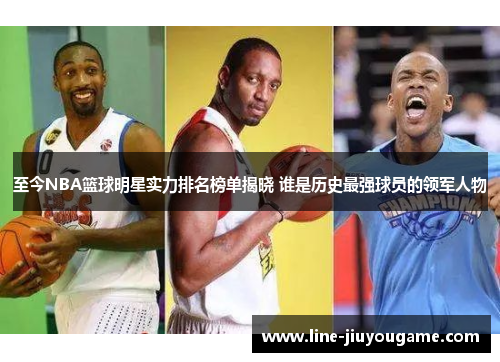 至今NBA篮球明星实力排名榜单揭晓 谁是历史最强球员的领军人物